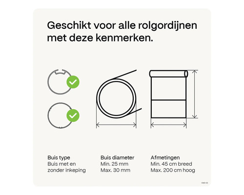 Geschikt voor alle rolgordijnen met deze kenmerken: buis type met en zonder inkeping, buis diameter minimaal 25 millimeter maximaal 30 millimeter, afmetingen minimaal 45 centimeter breed maximaal 200 centimeter hoog.