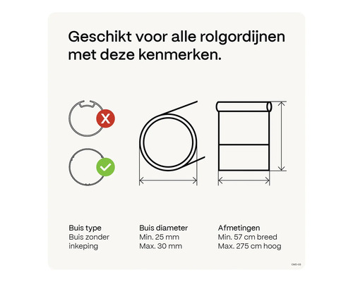 Geschikt voor alle rolgordijnen met buis zonder inkeping, buisdiameter minimaal 25 millimeter tot maximaal 30 millimeter en afmetingen minimaal 57 centimeter breed tot maximaal 275 centimeter hoog.